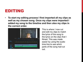 EDITING
• To start my editing process I first imported all my clips as
well as my chosen song. Once my clips were imported I
added my song to the timeline and then also my clips in
the correct order.
This is where I now cut
and edit my clips to match
the lyrics of the song to
the lyrics on the clips that I
filmed. This was made
easier by using the audio
time line to see which
parts of the song had cut
out.
 