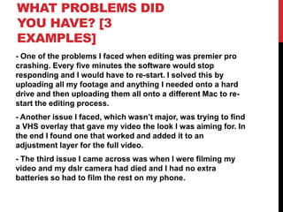 WHAT PROBLEMS DID
YOU HAVE? [3
EXAMPLES]
- One of the problems I faced when editing was premier pro
crashing. Every five minutes the software would stop
responding and I would have to re-start. I solved this by
uploading all my footage and anything I needed onto a hard
drive and then uploading them all onto a different Mac to re-
start the editing process.
- Another issue I faced, which wasn’t major, was trying to find
a VHS overlay that gave my video the look I was aiming for. In
the end I found one that worked and added it to an
adjustment layer for the full video.
- The third issue I came across was when I were filming my
video and my dslr camera had died and I had no extra
batteries so had to film the rest on my phone.
 