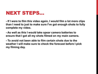 NEXT STEPS…
- If I were to film this video again, I would film a lot more clips
than I need to just to make sure I've got enough shots to fully
complete my video.
- As well as this I would take spear camera batteries to
ensure that I got all my shots filmed on my main camera.
- To avoid not been able to film certain shots due to the
weather I will make sure to check the forecast before I pick
my filming day.
 