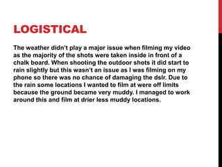 LOGISTICAL
The weather didn’t play a major issue when filming my video
as the majority of the shots were taken inside in front of a
chalk board. When shooting the outdoor shots it did start to
rain slightly but this wasn’t an issue as I was filming on my
phone so there was no chance of damaging the dslr. Due to
the rain some locations I wanted to film at were off limits
because the ground became very muddy. I managed to work
around this and film at drier less muddy locations.
 
