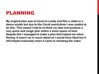 PLANNING
My original plan was to travel to Leeds and film a video in a
dance studio but due to the Covid restrictions I was unable to
do this. This meant I had to re-think my idea and produce a
very quick and rough plan within a short space of time.
Despite this I managed to make a plan that helped me when
filming. It wasn’t as in much detail as I would have liked but it
still helped massively when it came to shooting the video
 