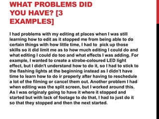 WHAT PROBLEMS DID
YOU HAVE? [3
EXAMPLES]
I had problems with my editing at places when I was still
learning how to edit as it stopped me from being able to do
certain things with how little time, I had to pick up those
skills so it did limit me as to how much editing I could do and
what editing I could do too and what effects I was adding. For
example, I wanted to create a strobe-coloured LED light
effect, but I didn't understand how to do it, so I had to stick to
the flashing lights at the beginning instead as I didn’t have
time to learn how to do ir properly after having to reschedule
a lot of the filming or cancel them out. Another problem I had
when editing was the split screen, but I worked around this.
As I was originaly going to have it where it stopped and
started but with lack of footage to do that, I had to just do it
so that they stopped and then the next started.
 