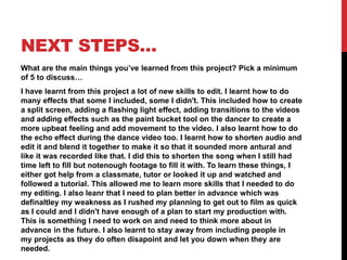 NEXT STEPS…
What are the main things you’ve learned from this project? Pick a minimum
of 5 to discuss…
I have learnt from this project a lot of new skills to edit. I learnt how to do
many effects that some I included, some I didn't. This included how to create
a split screen, adding a flashing light effect, adding transitions to the videos
and adding effects such as the paint bucket tool on the dancer to create a
more upbeat feeling and add movement to the video. I also learnt how to do
the echo effect during the dance video too. I learnt how to shorten audio and
edit it and blend it together to make it so that it sounded more antural and
like it was recorded like that. I did this to shorten the song when I still had
time left to fill but notenough footage to fill it with. To learn these things, I
either got help from a classmate, tutor or looked it up and watched and
followed a tutorial. This allowed me to learn more skills that I needed to do
my editing. I also leanr that I need to plan better in advance which was
definaltley my weakness as I rushed my planning to get out to film as quick
as I could and I didn't have enough of a plan to start my production with.
This is something I need to work on and need to think more about in
advance in the future. I also learnt to stay away from including people in
my projects as they do often disapoint and let you down when they are
needed.
 