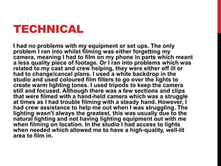 TECHNICAL
I had no problems with my equipment or set ups. The only
problem I ran into whilst filming was either forgetting my
camera, meaning I had to film on my phone in parts which meant
a less quality piece of footage. Or I ran into problems which was
related to my cast and crew helping, they were either off ill or
had to change/cancel plans. I used a white backdrop in the
studio and used coloured film filters to go over the lights to
create warm lighting tones. I used tripods to keep the camera
still and focused. Although there was a few sections and clips
that were filmed with a hand-held camera which was a struggle
at times as I had trouble filming with a steady hand. However, I
had crew assistance to help me out when I was struggling. The
lighting wasn't always the greatest, this was usually due to the
natural lighting and not having lighting equipment out with me
when filming on location. In the studio I had access to lights
when needed which allowed me to have a high-quality, well-lit
area to film in.
 
