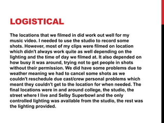 LOGISTICAL
The locations that we filmed in did work out well for my
music video. I needed to use the studio to record some
shots. However, most of my clips were filmed on location
which didn't always work quite as well depending on the
lighting and the time of day we filmed at. It also depended on
how busy it was around, trying not to get people in shots
without their permission. We did have some problems due to
weather meaning we had to cancel some shots as we
couldn't reschedule due cast/crew personal problems which
meant they couldn't get to the location for when needed. The
final locations were in and around college, the studio, the
street where I live and Selby Superbowl and the only
controlled lighting was available from the studio, the rest was
the lighting provided.
 