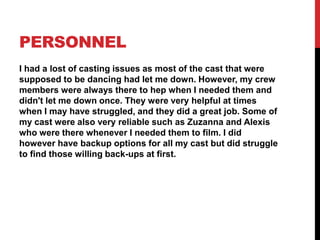 PERSONNEL
I had a lost of casting issues as most of the cast that were
supposed to be dancing had let me down. However, my crew
members were always there to hep when I needed them and
didn't let me down once. They were very helpful at times
when I may have struggled, and they did a great job. Some of
my cast were also very reliable such as Zuzanna and Alexis
who were there whenever I needed them to film. I did
however have backup options for all my cast but did struggle
to find those willing back-ups at first.
 