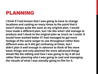 PLANNING
I think if I had known that I was going to have to change
locations and casting so many times to the point that it
wasn't always quite the sane as my original plan, I would
have made a different plan, but I do like what I did manage to
produce and I stuck to the original plan as much as I could. It
would have worked better if I had managed to get more
footage of the same singer to use throughout rather than
different ones as it did get confusing at times, but I
didn't plan it well enough in advance to think of the more
basic things and only planned the more advanced things
ahead like the editing and how I was going to lay it all out
rather than planning who I was going to cast and managing
the visuals of what I was actually going to film for it.
 