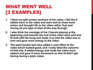 WHAT WENT WELL
[3 EXAMPLES]
1. I liked my split screen sections of the video. I felt like it
added more to the video and went well to show more
action and brought life to the video rather than just
having all one type of shot all the way through.
2. I also think the montage of the 2 bands playing at the
beginning and towards the end of the video went well and
fit well with the song and made it so that the video was in
time and gave more energy to the video.
3. The paint bucket tool also added a cool effect to the
video which looked good, and I really liked the outcome
of that clip. It added energy and made the video more
upbeat and gave it more movement so that id didn't get
boring having a plain video.
 