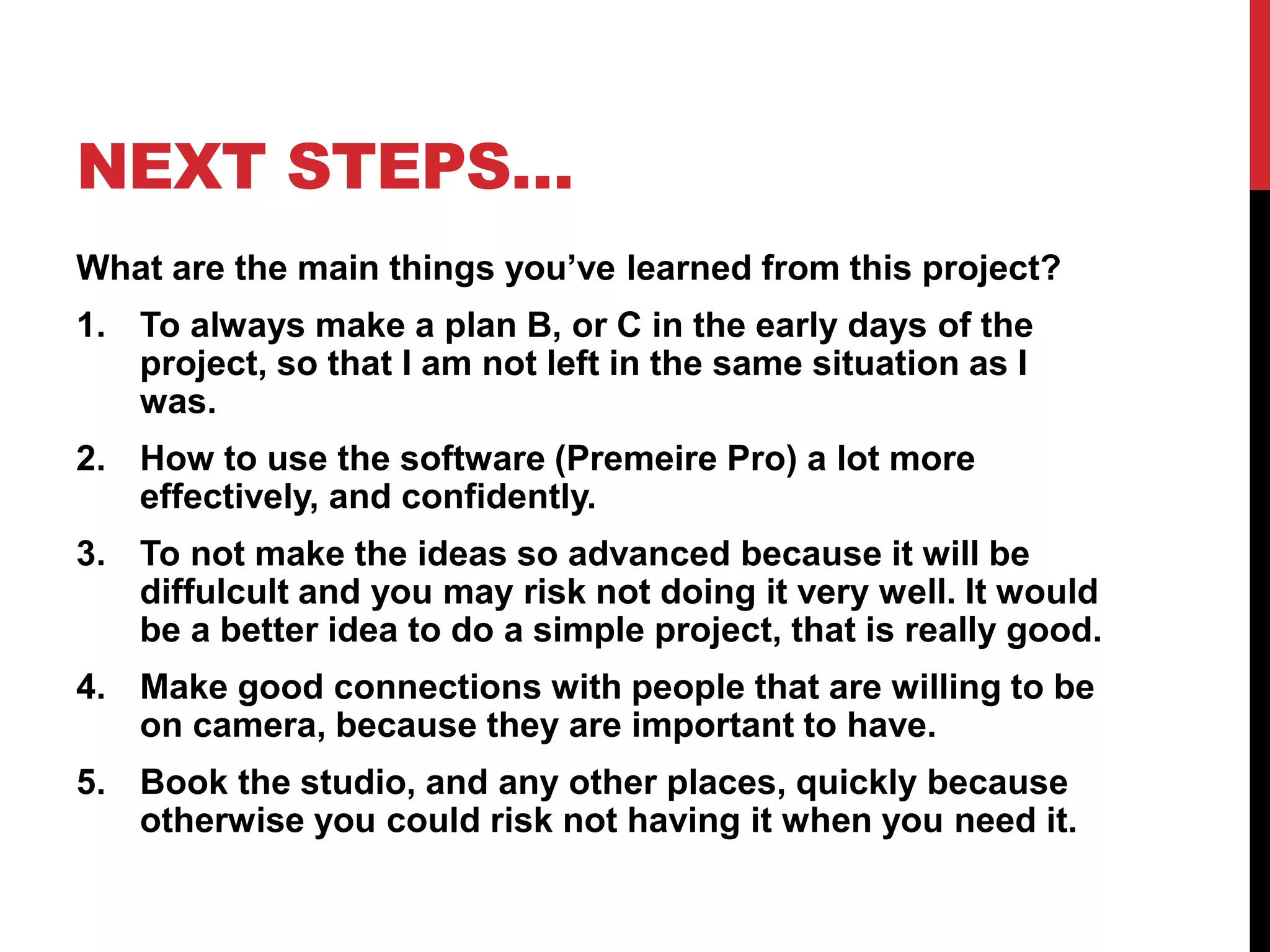 NEXT STEPS…
What are the main things you’ve learned from this project?
1. To always make a plan B, or C in the early days of the
project, so that I am not left in the same situation as I
was.
2. How to use the software (Premeire Pro) a lot more
effectively, and confidently.
3. To not make the ideas so advanced because it will be
diffulcult and you may risk not doing it very well. It would
be a better idea to do a simple project, that is really good.
4. Make good connections with people that are willing to be
on camera, because they are important to have.
5. Book the studio, and any other places, quickly because
otherwise you could risk not having it when you need it.
 