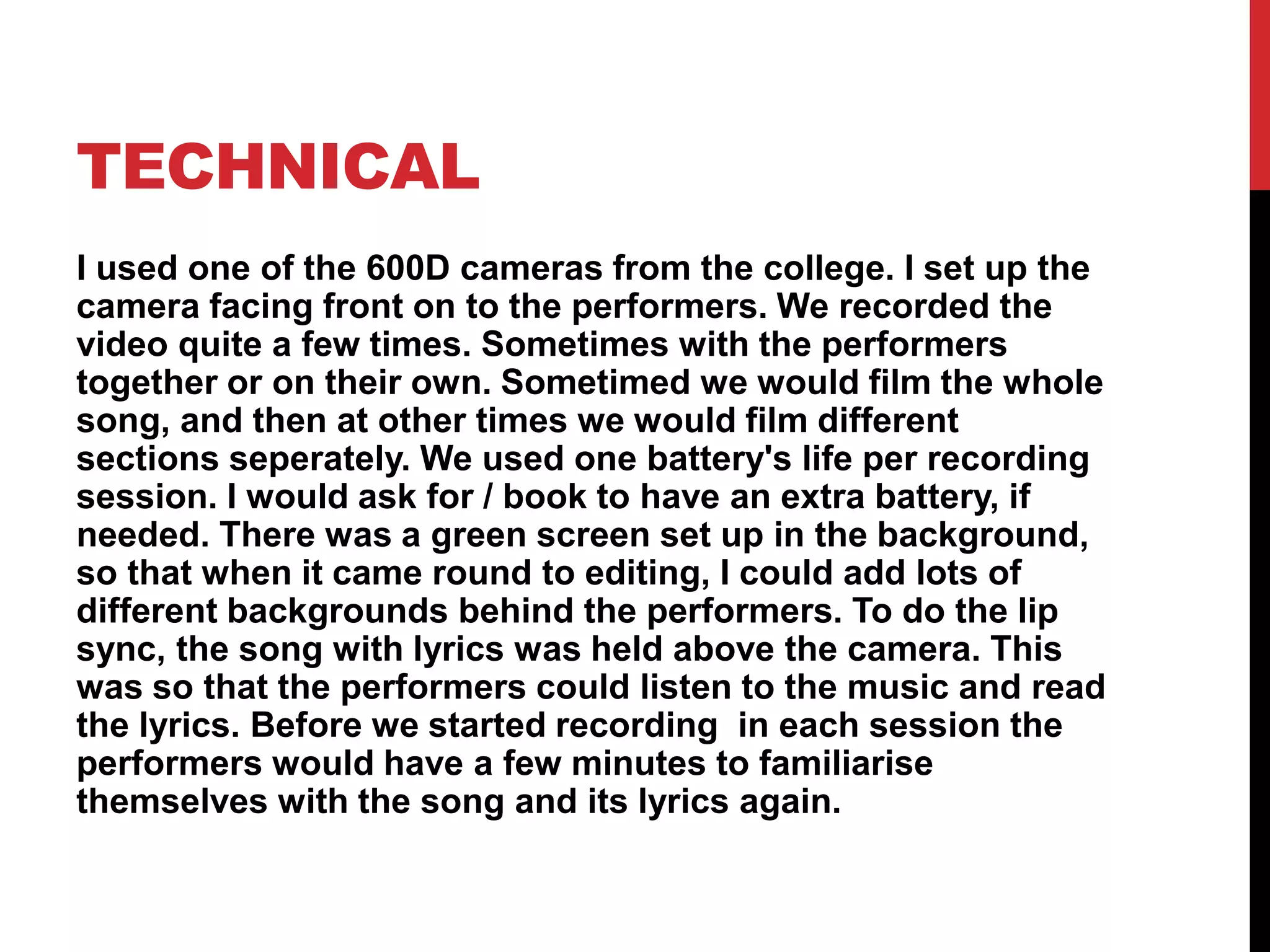 TECHNICAL
I used one of the 600D cameras from the college. I set up the
camera facing front on to the performers. We recorded the
video quite a few times. Sometimes with the performers
together or on their own. Sometimed we would film the whole
song, and then at other times we would film different
sections seperately. We used one battery's life per recording
session. I would ask for / book to have an extra battery, if
needed. There was a green screen set up in the background,
so that when it came round to editing, I could add lots of
different backgrounds behind the performers. To do the lip
sync, the song with lyrics was held above the camera. This
was so that the performers could listen to the music and read
the lyrics. Before we started recording in each session the
performers would have a few minutes to familiarise
themselves with the song and its lyrics again.
 
