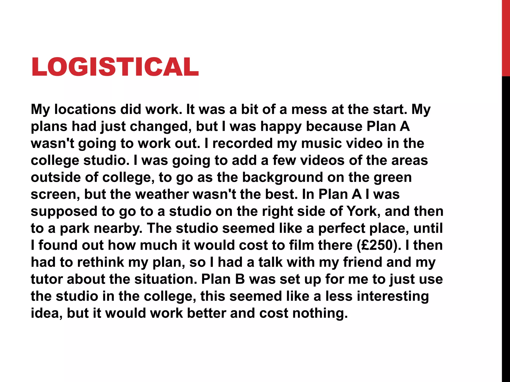 LOGISTICAL
My locations did work. It was a bit of a mess at the start. My
plans had just changed, but I was happy because Plan A
wasn't going to work out. I recorded my music video in the
college studio. I was going to add a few videos of the areas
outside of college, to go as the background on the green
screen, but the weather wasn't the best. In Plan A I was
supposed to go to a studio on the right side of York, and then
to a park nearby. The studio seemed like a perfect place, until
I found out how much it would cost to film there (£250). I then
had to rethink my plan, so I had a talk with my friend and my
tutor about the situation. Plan B was set up for me to just use
the studio in the college, this seemed like a less interesting
idea, but it would work better and cost nothing.
 