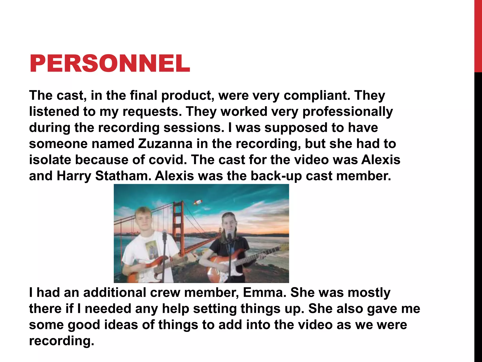 PERSONNEL
The cast, in the final product, were very compliant. They
listened to my requests. They worked very professionally
during the recording sessions. I was supposed to have
someone named Zuzanna in the recording, but she had to
isolate because of covid. The cast for the video was Alexis
and Harry Statham. Alexis was the back-up cast member.
I had an additional crew member, Emma. She was mostly
there if I needed any help setting things up. She also gave me
some good ideas of things to add into the video as we were
recording.
 