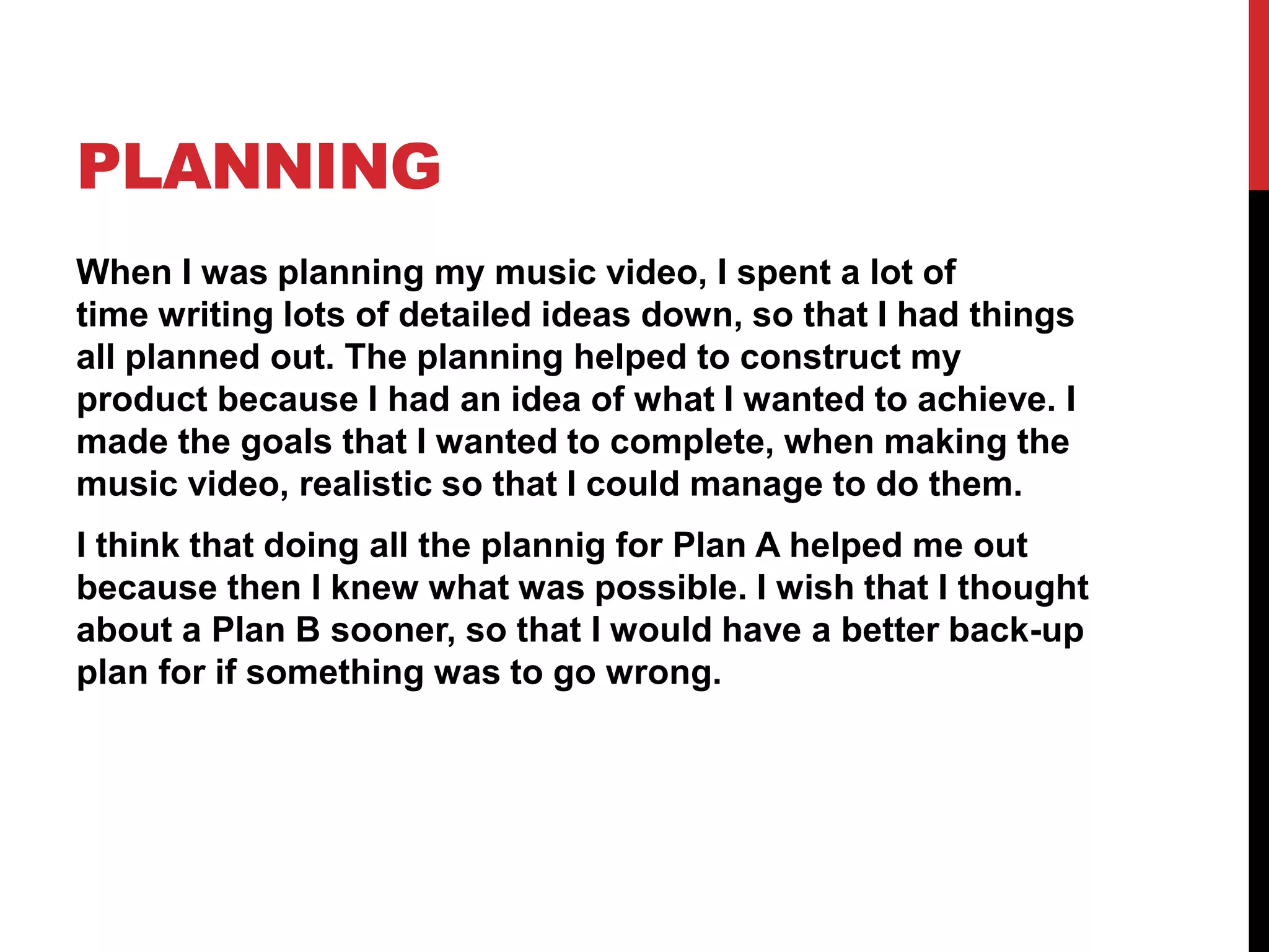 PLANNING
When I was planning my music video, I spent a lot of
time writing lots of detailed ideas down, so that I had things
all planned out. The planning helped to construct my
product because I had an idea of what I wanted to achieve. I
made the goals that I wanted to complete, when making the
music video, realistic so that I could manage to do them.
I think that doing all the plannig for Plan A helped me out
because then I knew what was possible. I wish that I thought
about a Plan B sooner, so that I would have a better back-up
plan for if something was to go wrong.
 