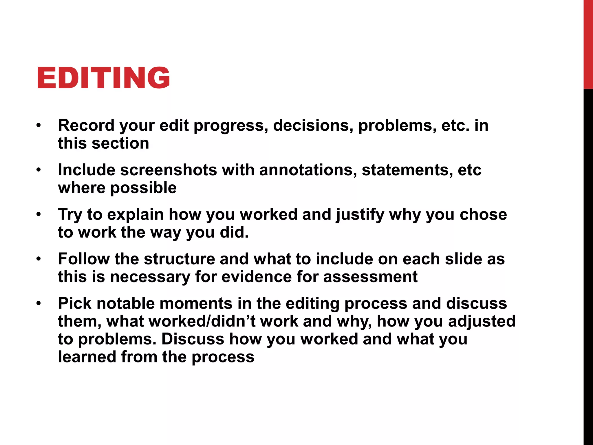 EDITING
• Record your edit progress, decisions, problems, etc. in
this section
• Include screenshots with annotations, statements, etc
where possible
• Try to explain how you worked and justify why you chose
to work the way you did.
• Follow the structure and what to include on each slide as
this is necessary for evidence for assessment
• Pick notable moments in the editing process and discuss
them, what worked/didn’t work and why, how you adjusted
to problems. Discuss how you worked and what you
learned from the process
 