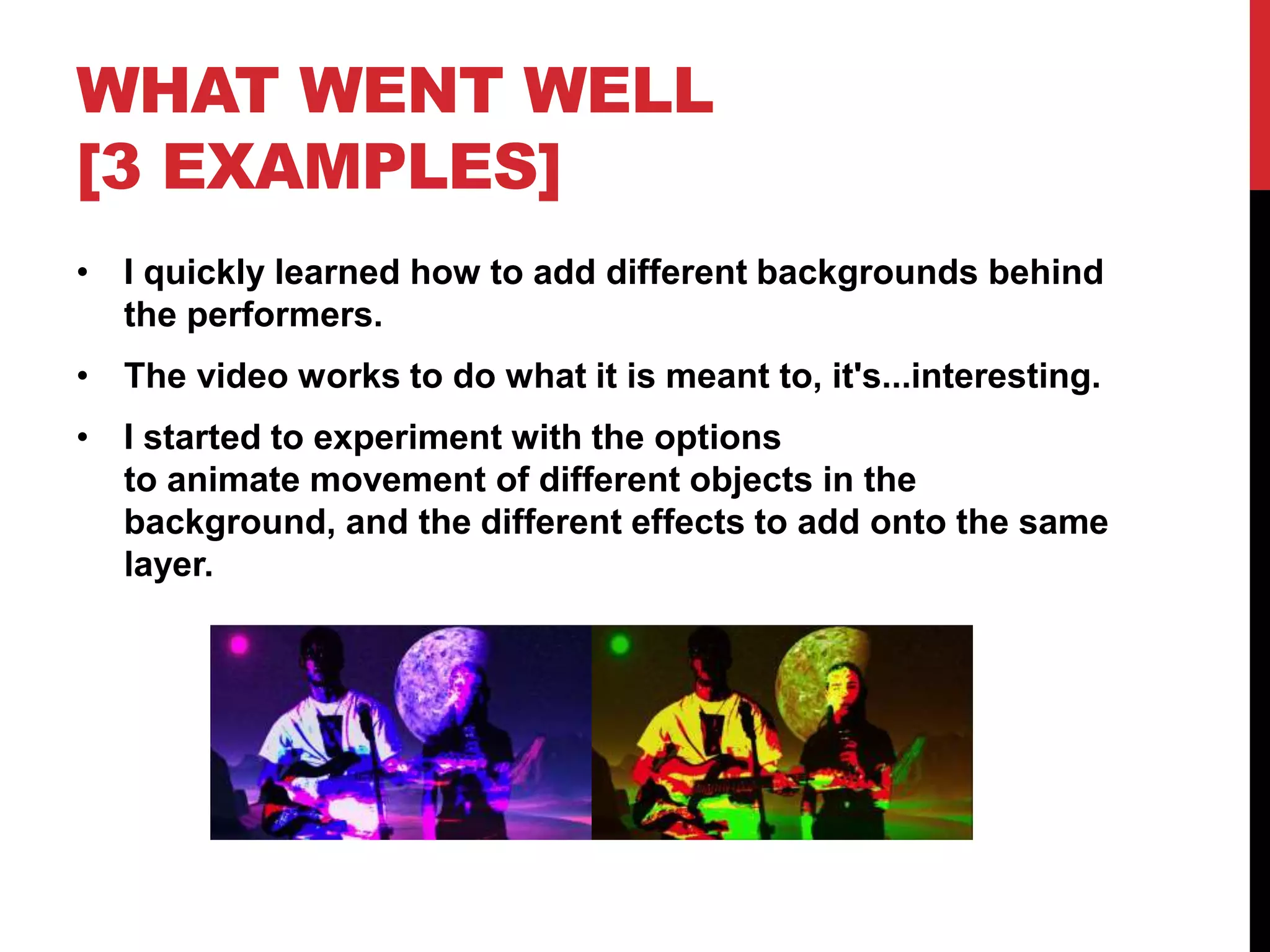 WHAT WENT WELL
[3 EXAMPLES]
• I quickly learned how to add different backgrounds behind
the performers.
• The video works to do what it is meant to, it's...interesting.
• I started to experiment with the options
to animate movement of different objects in the
background, and the different effects to add onto the same
layer.
 