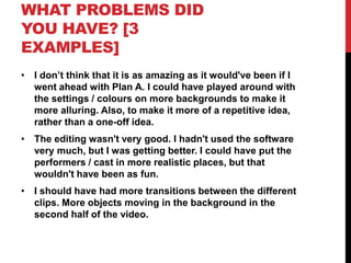 WHAT PROBLEMS DID
YOU HAVE? [3
EXAMPLES]
• I don’t think that it is as amazing as it would've been if I
went ahead with Plan A. I could have played around with
the settings / colours on more backgrounds to make it
more alluring. Also, to make it more of a repetitive idea,
rather than a one-off idea.
• The editing wasn't very good. I hadn't used the software
very much, but I was getting better. I could have put the
performers / cast in more realistic places, but that
wouldn't have been as fun.
• I should have had more transitions between the different
clips. More objects moving in the background in the
second half of the video.
 