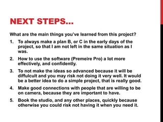 NEXT STEPS…
What are the main things you’ve learned from this project?
1. To always make a plan B, or C in the early days of the
project, so that I am not left in the same situation as I
was.
2. How to use the software (Premeire Pro) a lot more
effectively, and confidently.
3. To not make the ideas so advanced because it will be
diffulcult and you may risk not doing it very well. It would
be a better idea to do a simple project, that is really good.
4. Make good connections with people that are willing to be
on camera, because they are important to have.
5. Book the studio, and any other places, quickly because
otherwise you could risk not having it when you need it.
 