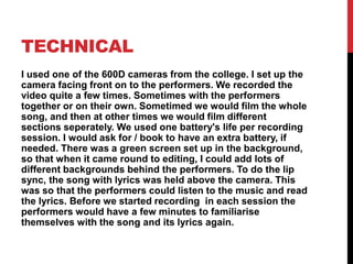 TECHNICAL
I used one of the 600D cameras from the college. I set up the
camera facing front on to the performers. We recorded the
video quite a few times. Sometimes with the performers
together or on their own. Sometimed we would film the whole
song, and then at other times we would film different
sections seperately. We used one battery's life per recording
session. I would ask for / book to have an extra battery, if
needed. There was a green screen set up in the background,
so that when it came round to editing, I could add lots of
different backgrounds behind the performers. To do the lip
sync, the song with lyrics was held above the camera. This
was so that the performers could listen to the music and read
the lyrics. Before we started recording in each session the
performers would have a few minutes to familiarise
themselves with the song and its lyrics again.
 