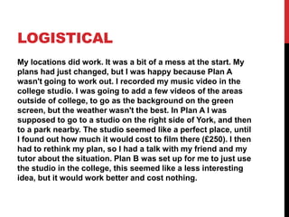 LOGISTICAL
My locations did work. It was a bit of a mess at the start. My
plans had just changed, but I was happy because Plan A
wasn't going to work out. I recorded my music video in the
college studio. I was going to add a few videos of the areas
outside of college, to go as the background on the green
screen, but the weather wasn't the best. In Plan A I was
supposed to go to a studio on the right side of York, and then
to a park nearby. The studio seemed like a perfect place, until
I found out how much it would cost to film there (£250). I then
had to rethink my plan, so I had a talk with my friend and my
tutor about the situation. Plan B was set up for me to just use
the studio in the college, this seemed like a less interesting
idea, but it would work better and cost nothing.
 