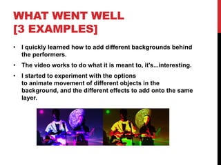 WHAT WENT WELL
[3 EXAMPLES]
• I quickly learned how to add different backgrounds behind
the performers.
• The video works to do what it is meant to, it's...interesting.
• I started to experiment with the options
to animate movement of different objects in the
background, and the different effects to add onto the same
layer.
 
