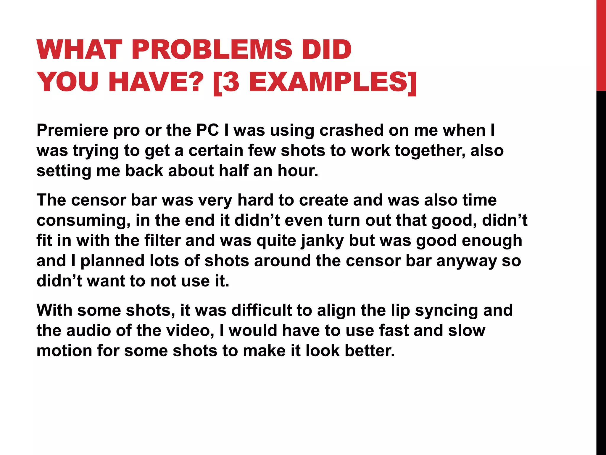 WHAT PROBLEMS DID
YOU HAVE? [3 EXAMPLES]
Premiere pro or the PC I was using crashed on me when I
was trying to get a certain few shots to work together, also
setting me back about half an hour.
The censor bar was very hard to create and was also time
consuming, in the end it didn’t even turn out that good, didn’t
fit in with the filter and was quite janky but was good enough
and I planned lots of shots around the censor bar anyway so
didn’t want to not use it.
With some shots, it was difficult to align the lip syncing and
the audio of the video, I would have to use fast and slow
motion for some shots to make it look better.
 