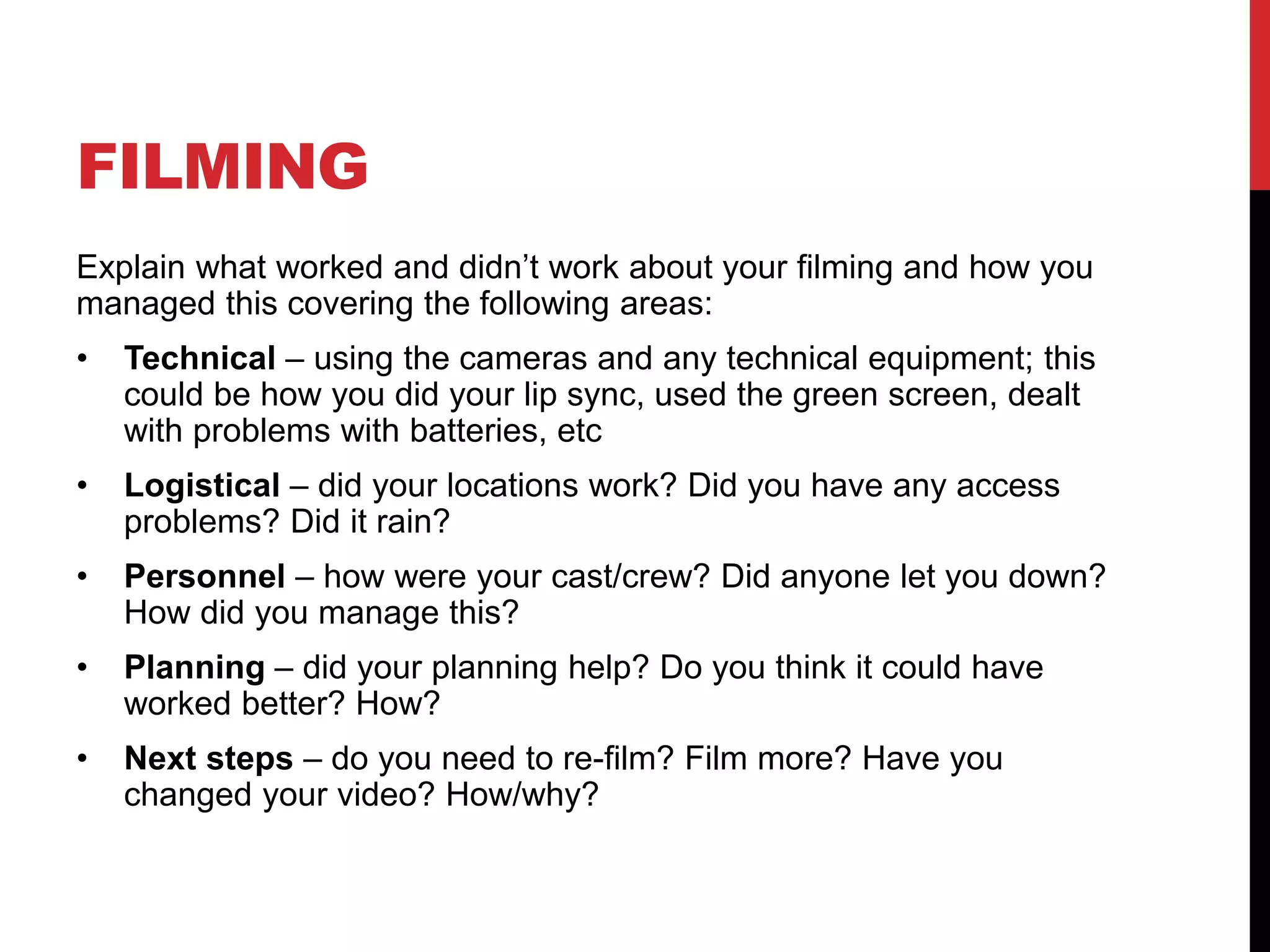 FILMING
Explain what worked and didn’t work about your filming and how you
managed this covering the following areas:
• Technical – using the cameras and any technical equipment; this
could be how you did your lip sync, used the green screen, dealt
with problems with batteries, etc
• Logistical – did your locations work? Did you have any access
problems? Did it rain?
• Personnel – how were your cast/crew? Did anyone let you down?
How did you manage this?
• Planning – did your planning help? Do you think it could have
worked better? How?
• Next steps – do you need to re-film? Film more? Have you
changed your video? How/why?
 
