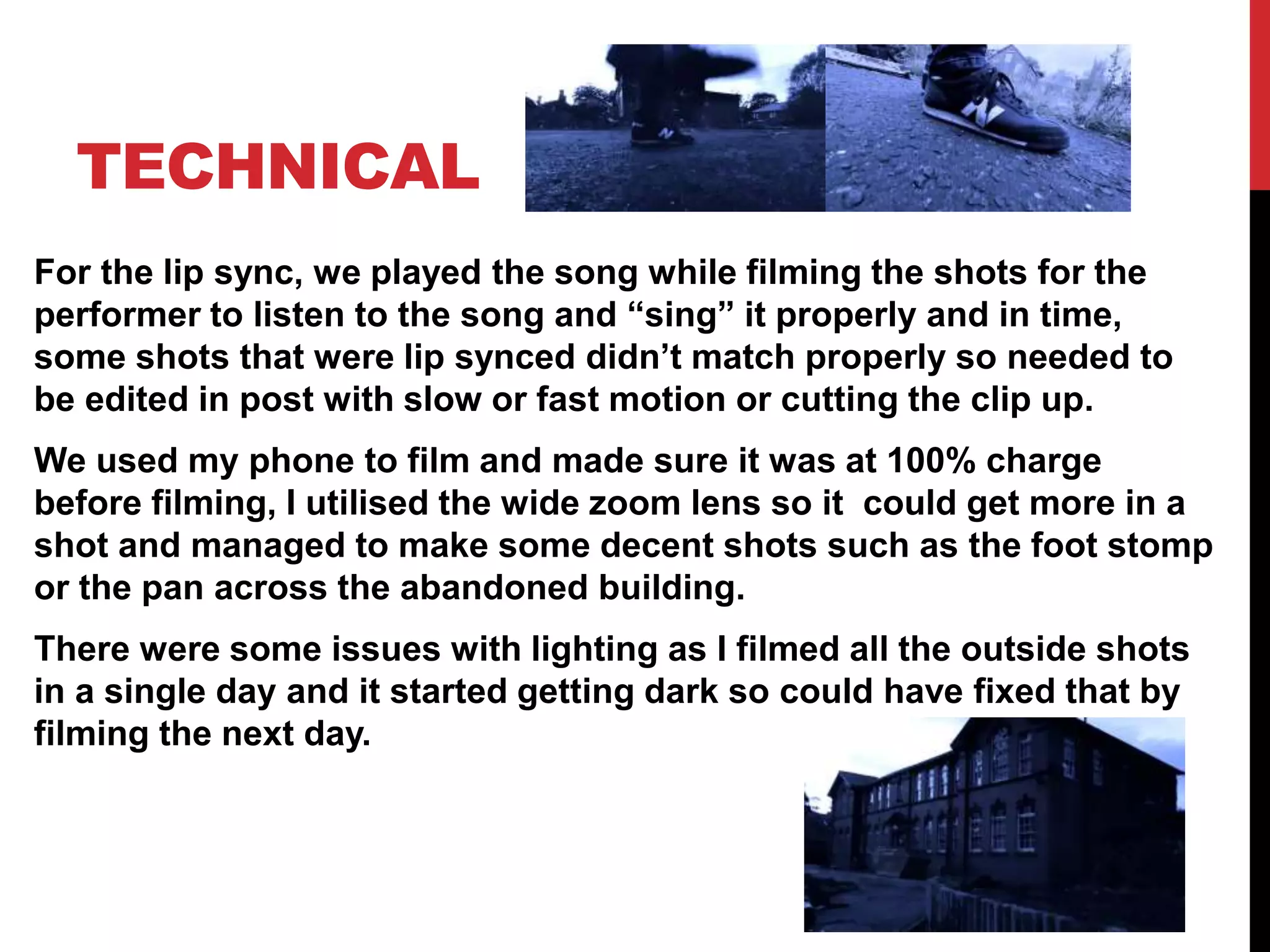 TECHNICAL
For the lip sync, we played the song while filming the shots for the
performer to listen to the song and “sing” it properly and in time,
some shots that were lip synced didn’t match properly so needed to
be edited in post with slow or fast motion or cutting the clip up.
We used my phone to film and made sure it was at 100% charge
before filming, I utilised the wide zoom lens so it could get more in a
shot and managed to make some decent shots such as the foot stomp
or the pan across the abandoned building.
There were some issues with lighting as I filmed all the outside shots
in a single day and it started getting dark so could have fixed that by
filming the next day.
 