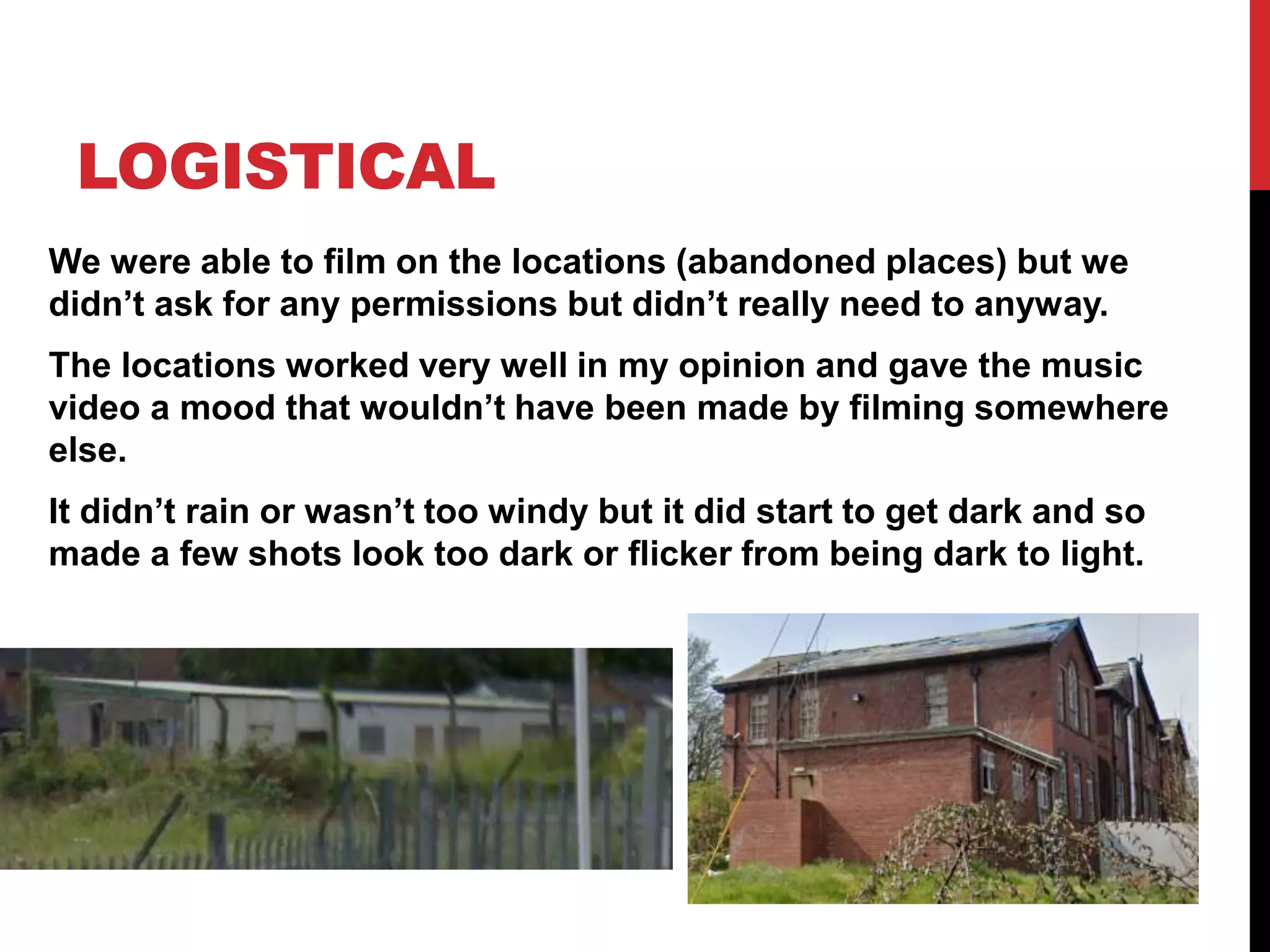 LOGISTICAL
We were able to film on the locations (abandoned places) but we
didn’t ask for any permissions but didn’t really need to anyway.
The locations worked very well in my opinion and gave the music
video a mood that wouldn’t have been made by filming somewhere
else.
It didn’t rain or wasn’t too windy but it did start to get dark and so
made a few shots look too dark or flicker from being dark to light.
 