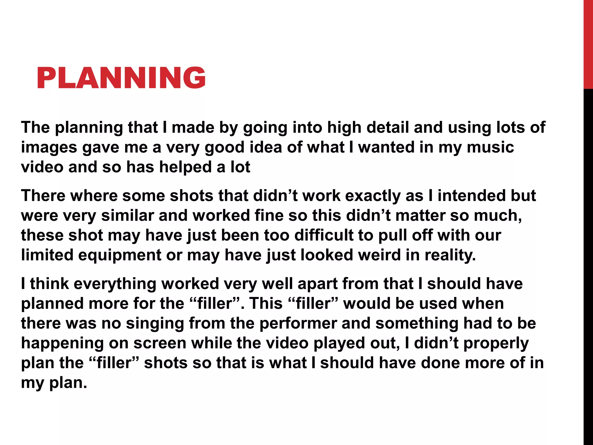 PLANNING
The planning that I made by going into high detail and using lots of
images gave me a very good idea of what I wanted in my music
video and so has helped a lot
There where some shots that didn’t work exactly as I intended but
were very similar and worked fine so this didn’t matter so much,
these shot may have just been too difficult to pull off with our
limited equipment or may have just looked weird in reality.
I think everything worked very well apart from that I should have
planned more for the “filler”. This “filler” would be used when
there was no singing from the performer and something had to be
happening on screen while the video played out, I didn’t properly
plan the “filler” shots so that is what I should have done more of in
my plan.
 