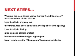 NEXT STEPS…
What are the main things you’ve learned from this project?
Pick a minimum of 5 to discuss…
Learnt skills in premiere pro
(key frame, fade shots and audio, overlap shots with opacity)
Learnt skills in filming
(planning and camera angles)
Gained an understanding of a good plan
learnt how to use the “filming crew”/ communicate better
 