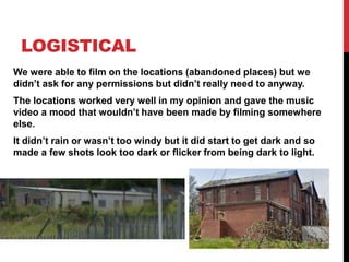 LOGISTICAL
We were able to film on the locations (abandoned places) but we
didn’t ask for any permissions but didn’t really need to anyway.
The locations worked very well in my opinion and gave the music
video a mood that wouldn’t have been made by filming somewhere
else.
It didn’t rain or wasn’t too windy but it did start to get dark and so
made a few shots look too dark or flicker from being dark to light.
 