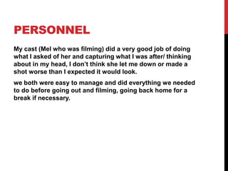 PERSONNEL
My cast (Mel who was filming) did a very good job of doing
what I asked of her and capturing what I was after/ thinking
about in my head, I don’t think she let me down or made a
shot worse than I expected it would look.
we both were easy to manage and did everything we needed
to do before going out and filming, going back home for a
break if necessary.
 