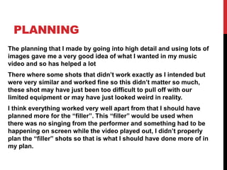 PLANNING
The planning that I made by going into high detail and using lots of
images gave me a very good idea of what I wanted in my music
video and so has helped a lot
There where some shots that didn’t work exactly as I intended but
were very similar and worked fine so this didn’t matter so much,
these shot may have just been too difficult to pull off with our
limited equipment or may have just looked weird in reality.
I think everything worked very well apart from that I should have
planned more for the “filler”. This “filler” would be used when
there was no singing from the performer and something had to be
happening on screen while the video played out, I didn’t properly
plan the “filler” shots so that is what I should have done more of in
my plan.
 