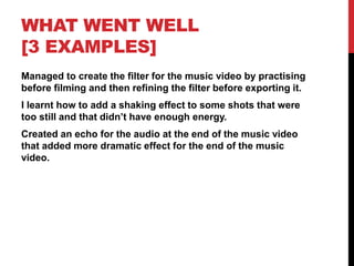 WHAT WENT WELL
[3 EXAMPLES]
Managed to create the filter for the music video by practising
before filming and then refining the filter before exporting it.
I learnt how to add a shaking effect to some shots that were
too still and that didn’t have enough energy.
Created an echo for the audio at the end of the music video
that added more dramatic effect for the end of the music
video.
 
