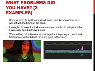 WHAT PROBLEMS DID
YOU HAVE? [3
EXAMPLES]
• Some of the cuts that I made didn’t match with the songs beat so it
was off with the timing of the song.
• I struggled to make the text transparent as I wanted to put lyrics in but
I eventually found out how to do it.
• When editing I didn’t have much footage for lip-syncing so I went and
filmed more so that I didn’t have any gaps in the video.
 