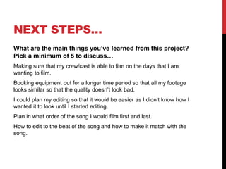 NEXT STEPS…
What are the main things you’ve learned from this project?
Pick a minimum of 5 to discuss…
Making sure that my crew/cast is able to film on the days that I am
wanting to film.
Booking equipment out for a longer time period so that all my footage
looks similar so that the quality doesn’t look bad.
I could plan my editing so that it would be easier as I didn’t know how I
wanted it to look until I started editing.
Plan in what order of the song I would film first and last.
How to edit to the beat of the song and how to make it match with the
song.
 