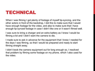 TECHNICAL
When I was filming I got plenty of footage of myself lip-syncing, and the
other actors in front of the backdrop, I did this to make sure that I would
have enough footage for the video, and also to make sure that I have
enough lip-synced footage in case I didn’t like one or it wasn’t filmed well.
I was sure to bring a charger and an extra battery as I knew I would be
filming a lot and I didn’t want the camera to die.
I made sure to ask in advance for the equipment that I knew I needed for
the days I was filming, so that I would be prepared and ready to start
filming straight away.
I didn’t book the camera equipment out for long enough so, I resolved
that problem by filming some footage on my phone, which I also used for
the video.
 