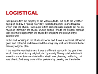 LOGISTICAL
I did plan to film the majority of the video outside, but do to the weather
being so bad by it raining everyday, I decided to stick to one location
which was the studio. I was able to film some footage outside but not as
much as I filmed in the studio. During editing I made the outdoor footage
look like the footage from the studio by changing the colour of the
background.
In the end, working in the studio did work and it was successful, it looked
good and colourful and it matched the song very well, and I liked it better
than my original plan.
If the weather was better and it was a different season in the year then I
would have stuck to my original plan by mainly filming outside but as it
wasn’t summer I was unable to film what I was planning on filming, but I
was able to find away around that problem by booking out the studio.
 