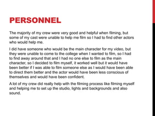 PERSONNEL
The majority of my crew were very good and helpful when filming, but
some of my cast were unable to help me film so I had to find other actors
who would help me.
I did have someone who would be the main character for my video, but
they were unable to come to the college when I wanted to film, so I had
to find away around that and I had no one else to film as the main
character, so I decided to film myself, it worked well but it would have
been better if I was able to film someone else as I would have been able
to direct them better and the actor would have been less conscious of
themselves and would have been confident.
A lot of my crew did really help with the filming process like filming myself
and helping me to set up the studio, lights and backgrounds and also
sound.
 