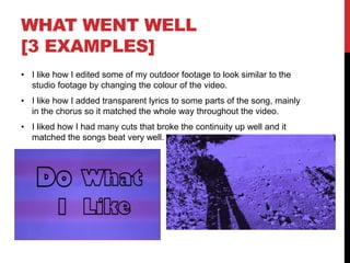 WHAT WENT WELL
[3 EXAMPLES]
• I like how I edited some of my outdoor footage to look similar to the
studio footage by changing the colour of the video.
• I like how I added transparent lyrics to some parts of the song, mainly
in the chorus so it matched the whole way throughout the video.
• I liked how I had many cuts that broke the continuity up well and it
matched the songs beat very well.
 