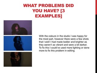 WHAT PROBLEMS DID
YOU HAVE? [3
EXAMPLES]
With the colours in the studio I was happy for
the most part, however there were a few shots
that I wish I had made bolder and brighter as
they weren’t as vibrant and were a bit darker.
To fix this I could’ve used more lighting or done
more to fix this problem in editing.
 