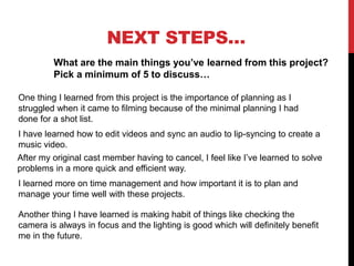 NEXT STEPS…
What are the main things you’ve learned from this project?
Pick a minimum of 5 to discuss…
One thing I learned from this project is the importance of planning as I
struggled when it came to filming because of the minimal planning I had
done for a shot list.
I have learned how to edit videos and sync an audio to lip-syncing to create a
music video.
After my original cast member having to cancel, I feel like I’ve learned to solve
problems in a more quick and efficient way.
I learned more on time management and how important it is to plan and
manage your time well with these projects.
Another thing I have learned is making habit of things like checking the
camera is always in focus and the lighting is good which will definitely benefit
me in the future.
 