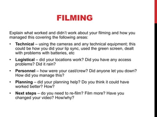 FILMING
Explain what worked and didn’t work about your filming and how you
managed this covering the following areas:
• Technical – using the cameras and any technical equipment; this
could be how you did your lip sync, used the green screen, dealt
with problems with batteries, etc
• Logistical – did your locations work? Did you have any access
problems? Did it rain?
• Personnel – how were your cast/crew? Did anyone let you down?
How did you manage this?
• Planning – did your planning help? Do you think it could have
worked better? How?
• Next steps – do you need to re-film? Film more? Have you
changed your video? How/why?
 