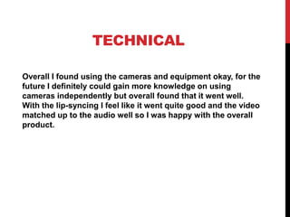 TECHNICAL
Overall I found using the cameras and equipment okay, for the
future I definitely could gain more knowledge on using
cameras independently but overall found that it went well.
With the lip-syncing I feel like it went quite good and the video
matched up to the audio well so I was happy with the overall
product.
 