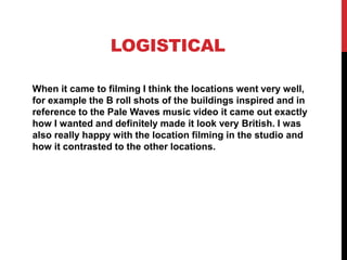 LOGISTICAL
When it came to filming I think the locations went very well,
for example the B roll shots of the buildings inspired and in
reference to the Pale Waves music video it came out exactly
how I wanted and definitely made it look very British. I was
also really happy with the location filming in the studio and
how it contrasted to the other locations.
 