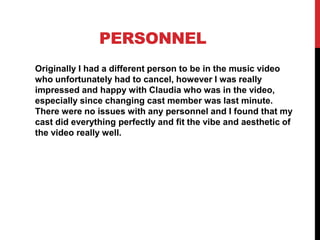 PERSONNEL
Originally I had a different person to be in the music video
who unfortunately had to cancel, however I was really
impressed and happy with Claudia who was in the video,
especially since changing cast member was last minute.
There were no issues with any personnel and I found that my
cast did everything perfectly and fit the vibe and aesthetic of
the video really well.
 