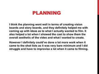 PLANNING
I think the planning went well in terms of creating vision
boards and story boards, and they definitely helped me with
coming up with ideas as to what I actually wanted to film. It
also helped a lot when I showed the cast to show them the
overall aesthetic of the video and what I wanted to create.
However I definitely could’ve done a lot more work when it
came to the shot lists as it was very bare minimum and I did
struggle and have to improvise a lot when it came to filming.
 
