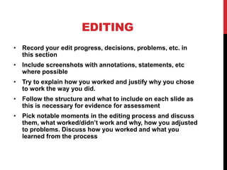 EDITING
• Record your edit progress, decisions, problems, etc. in
this section
• Include screenshots with annotations, statements, etc
where possible
• Try to explain how you worked and justify why you chose
to work the way you did.
• Follow the structure and what to include on each slide as
this is necessary for evidence for assessment
• Pick notable moments in the editing process and discuss
them, what worked/didn’t work and why, how you adjusted
to problems. Discuss how you worked and what you
learned from the process
 