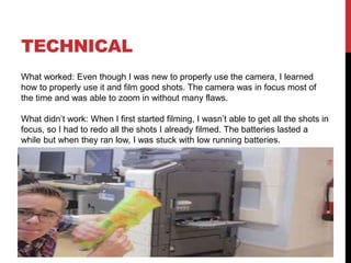 TECHNICAL
What worked: Even though I was new to properly use the camera, I learned
how to properly use it and film good shots. The camera was in focus most of
the time and was able to zoom in without many flaws.
What didn’t work: When I first started filming, I wasn’t able to get all the shots in
focus, so I had to redo all the shots I already filmed. The batteries lasted a
while but when they ran low, I was stuck with low running batteries.
 