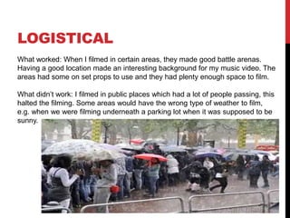 LOGISTICAL
What worked: When I filmed in certain areas, they made good battle arenas.
Having a good location made an interesting background for my music video. The
areas had some on set props to use and they had plenty enough space to film.
What didn’t work: I filmed in public places which had a lot of people passing, this
halted the filming. Some areas would have the wrong type of weather to film,
e.g. when we were filming underneath a parking lot when it was supposed to be
sunny.
 